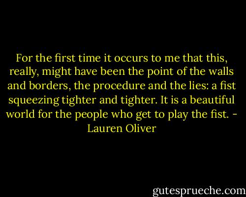 For the first time it occurs to me that this, really, might have been the point of the walls and borders, the procedure and the lies: a fist squeezing tighter and tighter. It is a beautiful world for the people who get to play the fist. - Lauren Oliver