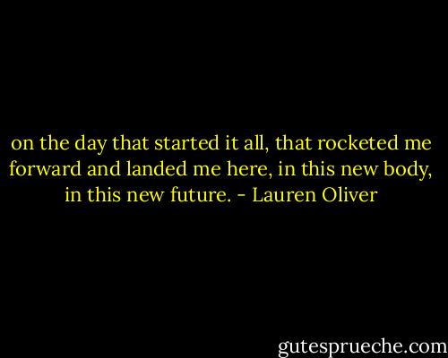 on the day that started it all, that rocketed me forward and landed me here, in this new body, in this new future. - Lauren Oliver