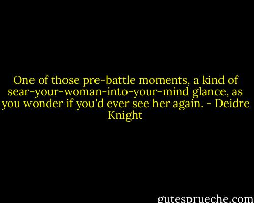 One of those pre-battle moments, a kind of sear-your-woman-into-your-mind glance, as you wonder if you'd ever see her again. - Deidre Knight