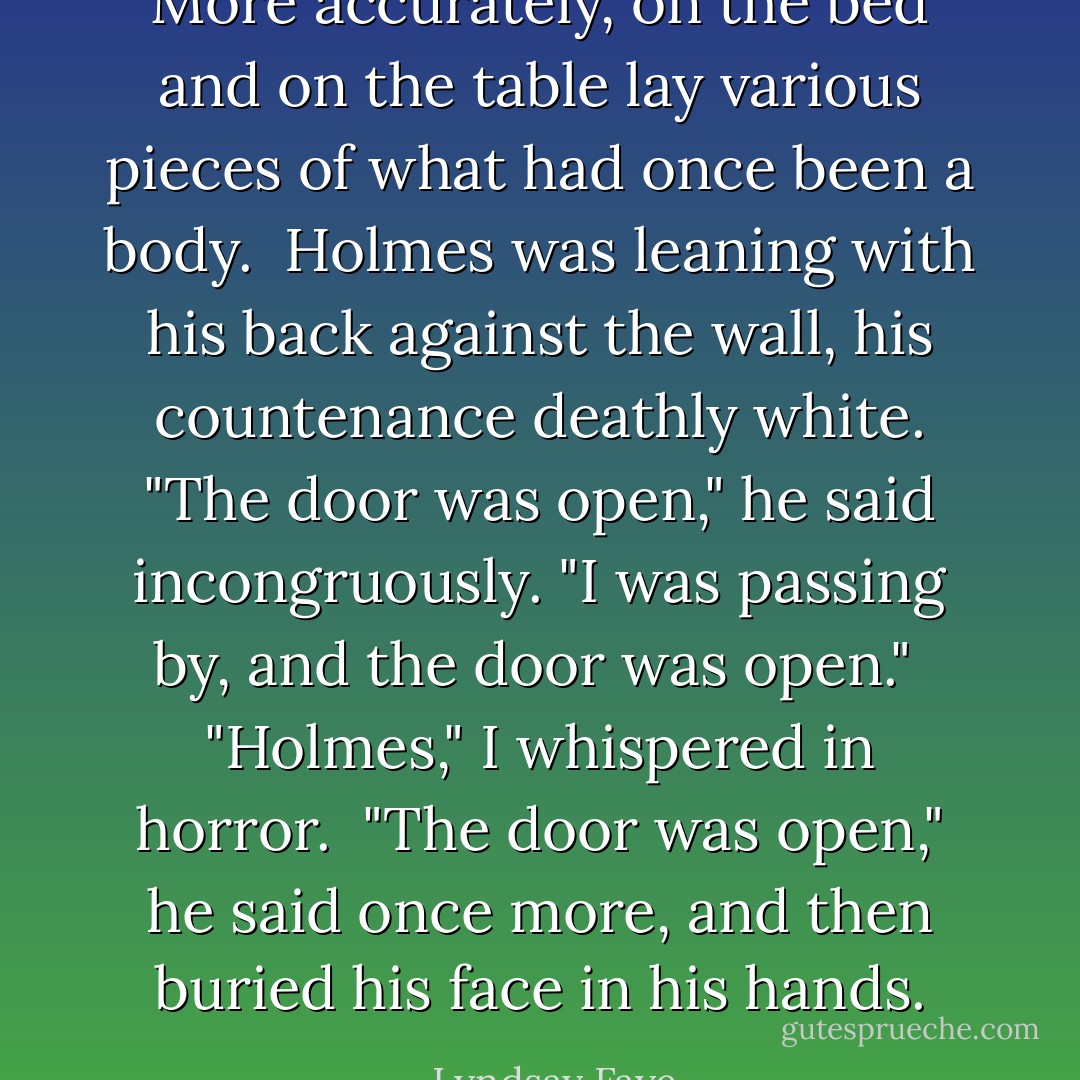 More accurately, on the bed and on the table lay various pieces of what had once been a body.<br /><br />Holmes was leaning with his back against the wall, his countenance deathly white. "The door was open," he said incongruously. "I was passing by, and the door was open."<br /><br />"Holmes," I whispered in horror.<br /><br />"The door was open," he said once more, and then buried his face in his hands. - Lyndsay Faye