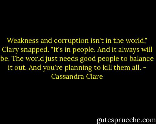 Weakness and corruption isn't in the world," Clary snapped. "It's in people. And it always will be. The world just needs good people to balance it out. And you're planning to kill them all. - Cassandra Clare