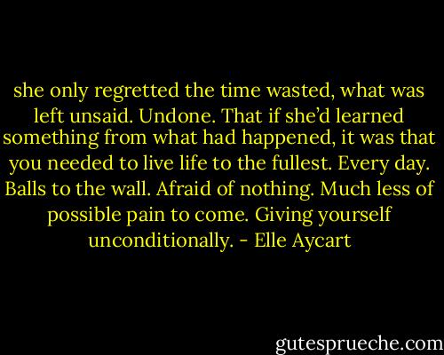 she only regretted the time wasted, what was left unsaid. Undone. That if she’d learned something from what had happened, it was that you needed to live life to the fullest. Every day. Balls to the wall. Afraid of nothing. Much less of possible pain to come. Giving yourself unconditionally. - Elle Aycart