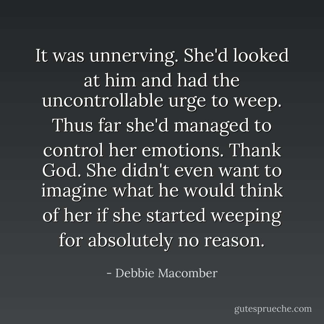 It was unnerving. She'd looked at him and had the uncontrollable urge to weep. Thus far she'd managed to control her emotions. Thank God. She didn't even want to imagine what he would think of her if she started weeping for absolutely no reason. - Debbie Macomber