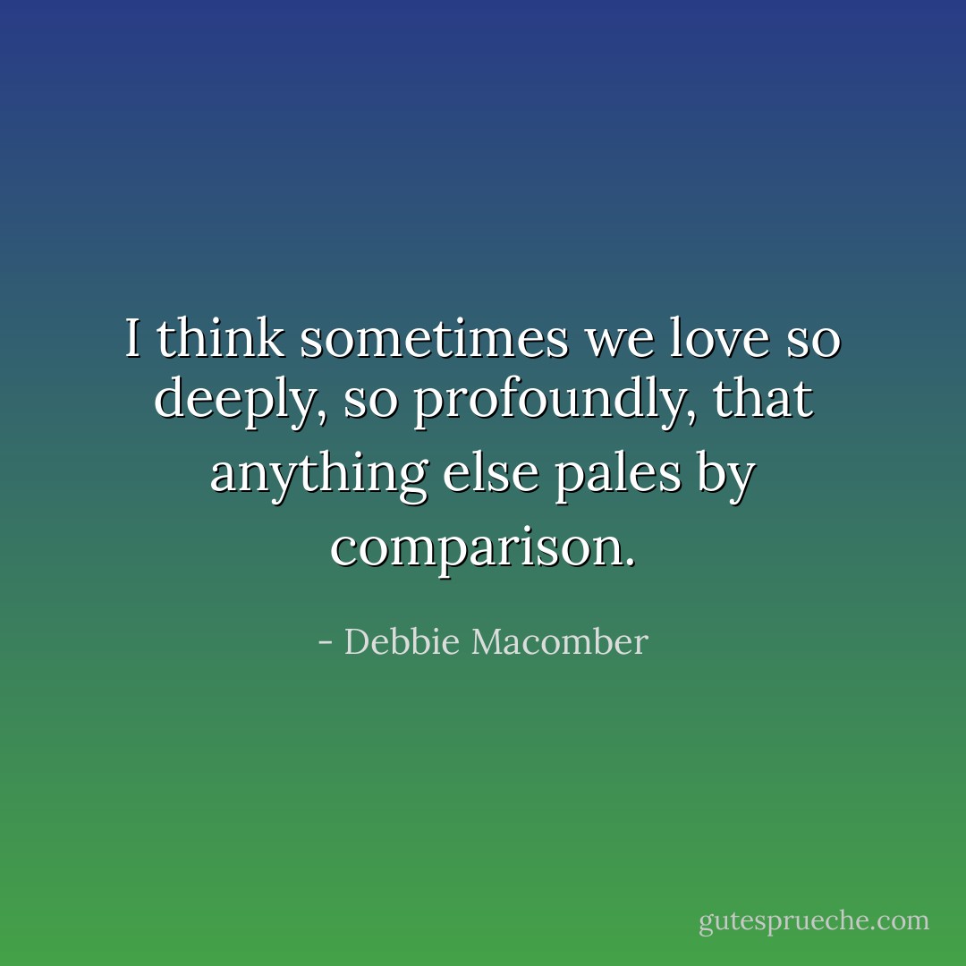 I think sometimes we love so deeply, so profoundly, that anything else pales by comparison. - Debbie Macomber