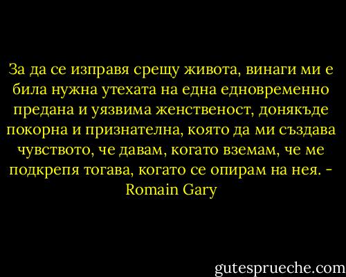 За да се изправя срещу живота, винаги ми е била нужна утехата на една едновременно предана и уязвима женственост, донякъде покорна и признателна, която да ми създава чувството, че давам, когато вземам, че ме подкрепя тогава, когато се опирам на нея. - Romain Gary