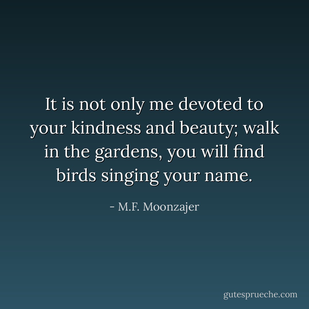 It is not only me devoted to your kindness and beauty; walk in the gardens, you will find birds singing your name. - M.F. Moonzajer