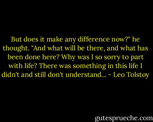 But does it make any difference now?" he thought. "And what will be there, and what has been done here? Why was I so sorry to part with life? There was something in this life I didn't and still don't understand... - Leo Tolstoy