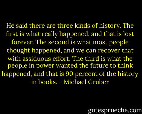 He said there are three kinds of history. The first is what really happened, and that is lost forever. The second is what most people thought happened, and we can recover that with assiduous effort. The third is what the people in power wanted the future to think happened, and that is 90 percent of the history in books. - Michael Gruber