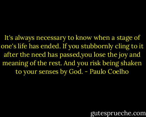It's always necessary to know when a stage of one's life has ended. If you stubbornly cling to it after the need has passed,you lose the joy and meaning of the rest. And you risk being shaken to your senses by God. - Paulo Coelho