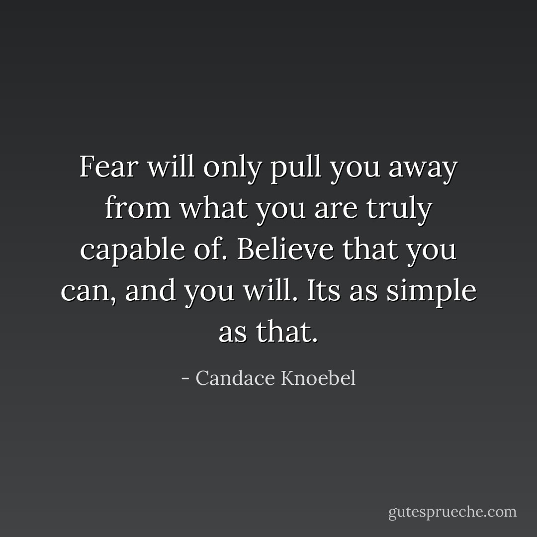 Fear will only pull you away from what you are truly capable of. Believe that you can, and you will. Its as simple as that. - Candace Knoebel