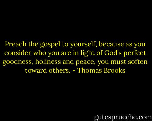 Preach the gospel to yourself, because as you consider who you are in light of God's perfect goodness, holiness and peace, you must soften toward others. - Thomas Brooks