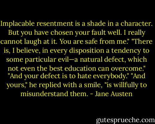 Implacable resentment is a shade in a<br />character. But you have chosen your fault well. I really<br />cannot laugh at it. You are safe from me."<br />"There is, I believe, in every disposition a tendency to some<br />particular evil—a natural defect, which not even the best education<br />can overcome."<br />"And your defect is to hate everybody."<br />"And yours," he replied with a smile, "is willfully to<br />misunderstand them. - Jane Austen