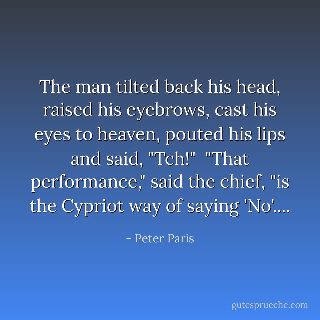 The man tilted back his head, raised his eyebrows, cast his eyes to heaven, pouted his lips and said, "Tch!"<br /><br />"That performance," said the chief, "is the Cypriot way of saying 'No'.... - Peter Paris