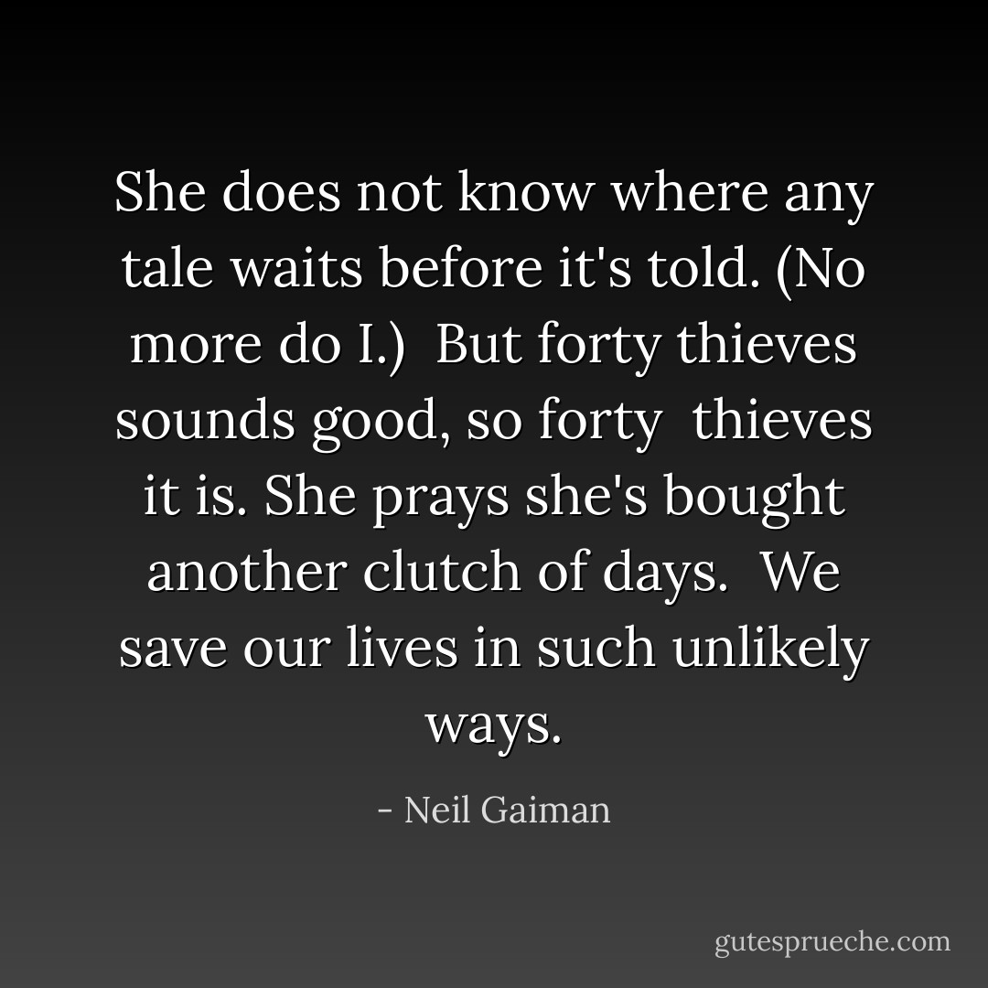 She does not know where any tale waits<br />before it's told. (No more do I.) <br />But forty thieves sounds good, so forty <br />thieves it is. She prays she's bought<br />another clutch of days.<br /><br />We save our lives in such unlikely ways. - Neil Gaiman