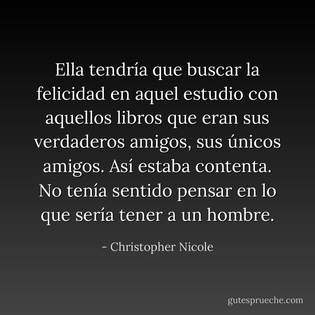 Ella tendría que buscar la felicidad en aquel estudio con aquellos libros que eran sus verdaderos amigos, sus únicos amigos. Así estaba contenta. No tenía sentido pensar en lo que sería tener a un hombre. - Christopher Nicole
