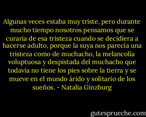 Algunas veces estaba muy triste, pero durante mucho tiempo nosotros pensamos que se curaría de esa tristeza cuando se decidiera a hacerse adulto, porque la suya nos parecía una tristeza como de muchacho, la melancolía voluptuosa y despistada del muchacho que todavía no tiene los pies sobre la tierra y se mueve en el mundo árido y solitario de los sueños. - Natalia Ginzburg