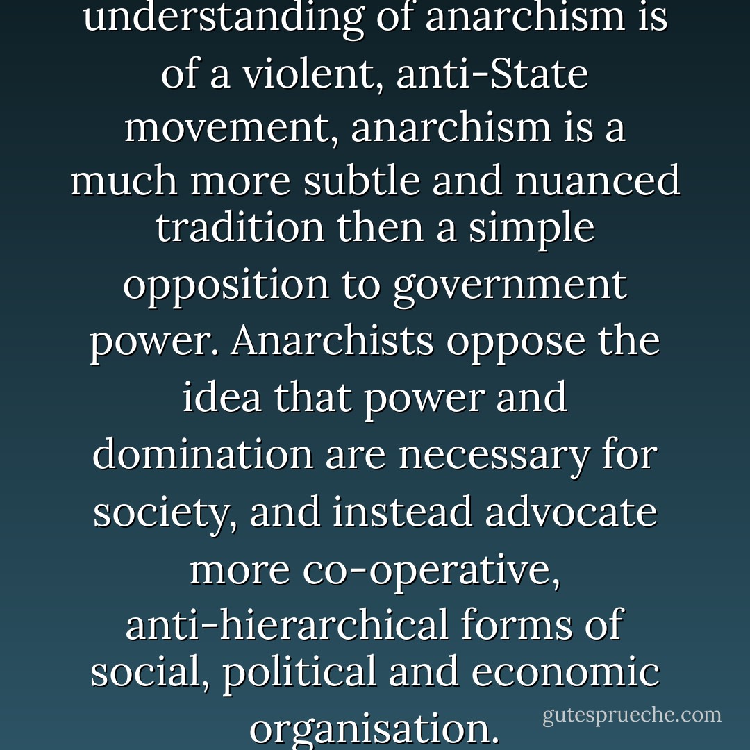 While the popular understanding of anarchism is of a violent, anti-State movement, anarchism is a much more subtle and nuanced tradition then a simple opposition to government power. Anarchists oppose the idea that power and domination are necessary for society, and instead advocate more co-operative, anti-hierarchical forms of social, political and economic organisation. - L. Susan Brown