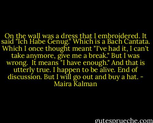 On the wall was a dress that I embroidered. It said "Ich Habe Genug." Which is a Bach Cantata. Which I once thought meant "I've had it, I can't take anymore, give me a break." But I was wrong. <br />It means "I have enough." And that is utterly true. I happen to be alive. End of discussion. But I will go out and buy a hat. - Maira Kalman