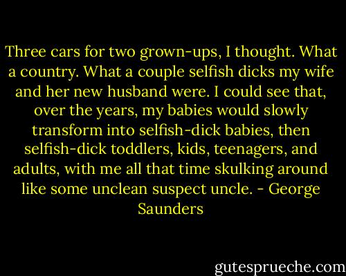 Three cars for two grown-ups, I thought. What a country. What a couple selfish dicks my wife and her new husband were. I could see that, over the years, my babies would slowly transform into selfish-dick babies, then selfish-dick toddlers, kids, teenagers, and adults, with me all that time skulking around like some unclean suspect uncle. - George Saunders
