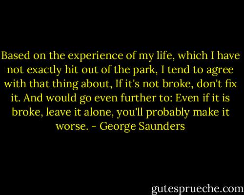 Based on the experience of my life, which I have not exactly hit out of the park, I tend to agree with that thing about, If it's not broke, don't fix it. And would go even further to: Even if it is broke, leave it alone, you'll probably make it worse. - George Saunders