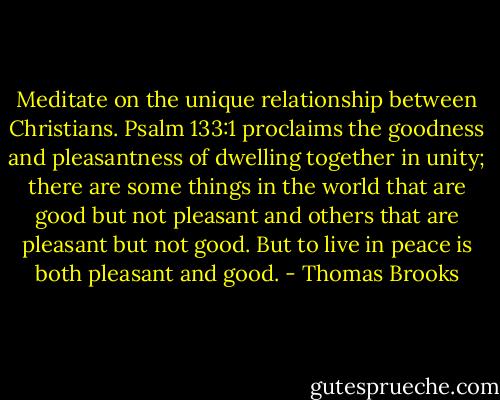 Meditate on the unique relationship between Christians. Psalm 133:1 proclaims the goodness and pleasantness of dwelling together in unity; there are some things in the world that are good but not pleasant and others that are pleasant but not good. But to live in peace is both pleasant and good. - Thomas Brooks