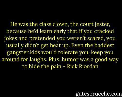 He was the class clown, the court jester, because he'd learn early that if you cracked jokes and pretended you weren't scared, you usually didn't get beat up. Even the baddest gangster kids would tolerate you, keep you around for laughs. Plus, humor was a good way to hide the pain - Rick Riordan