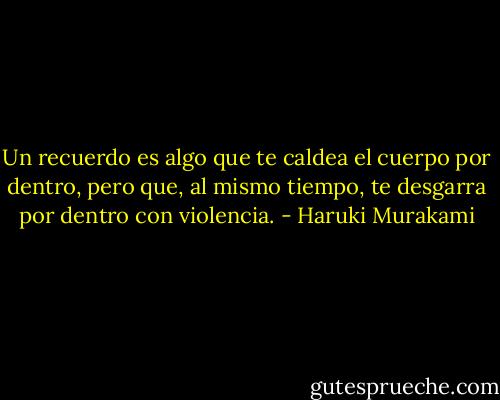 Un recuerdo es algo que te caldea el cuerpo por dentro, pero que,<br />al mismo tiempo, te desgarra por dentro con violencia. - Haruki Murakami