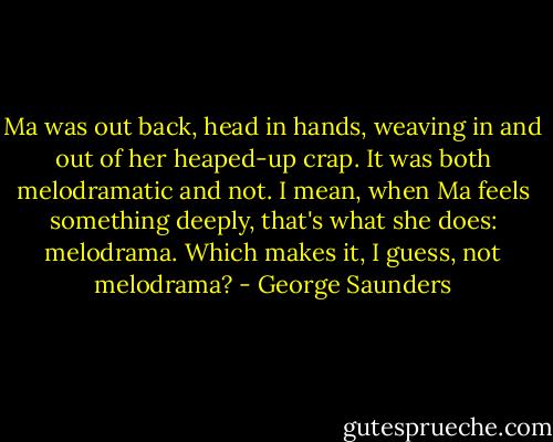 Ma was out back, head in hands, weaving in and out of her heaped-up crap. It was both melodramatic and not. I mean, when Ma feels something deeply, that's what she does: melodrama. Which makes it, I guess, not melodrama? - George Saunders