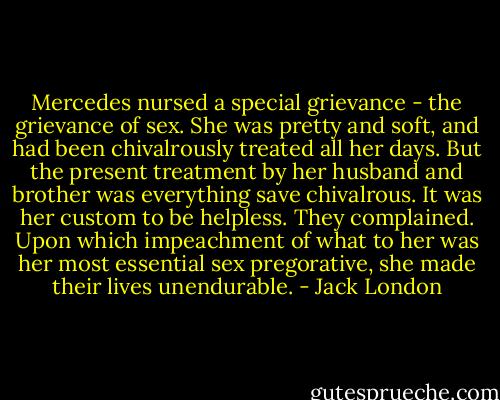 Mercedes nursed a special grievance - the grievance of sex. She was pretty and soft, and had been chivalrously treated all her days. But the present treatment by her husband and brother was everything save chivalrous. It was her custom to be helpless. They complained. Upon which impeachment of what to her was her most essential sex pregorative, she made their lives unendurable. - Jack London