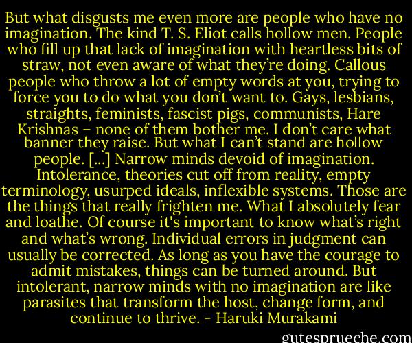 But what disgusts me even more are people who have no imagination. The kind T. S. Eliot calls hollow men. People who fill up that lack of imagination with heartless bits of straw, not even aware of what they’re doing. Callous people who throw a lot of empty words at you, trying to force you to do what you don’t want to. Gays, lesbians, straights, feminists, fascist pigs, communists, Hare Krishnas – none of them bother me. I don’t care what banner they raise. But what I can’t stand are hollow people. [...]<br />Narrow minds devoid of imagination. Intolerance, theories cut off from reality, empty terminology, usurped ideals, inflexible systems. Those are the things that really frighten me. What I absolutely fear and loathe. Of course it's important to know what’s right and what’s wrong. Individual errors in judgment can usually be corrected. As long as you have the courage to admit mistakes, things can be turned around. But intolerant, narrow minds with no imagination are like parasites that transform the host, change form, and continue to thrive. - Haruki Murakami
