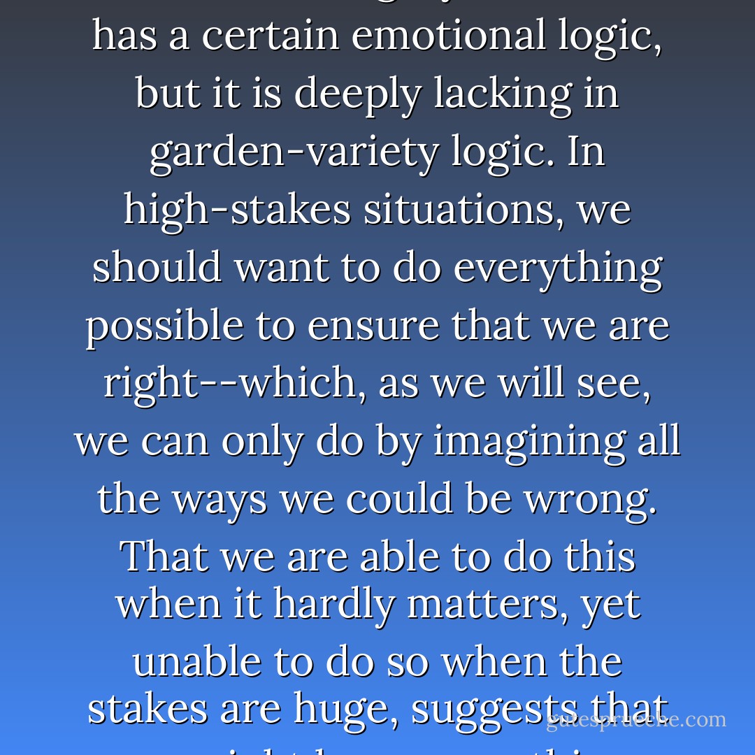 [We] are usually much more willing to entertain the possibility that we are wrong about insignificant matters than about weighty ones. This has a certain emotional logic, but it is deeply lacking in garden-variety logic. In high-stakes situations, we should want to do everything possible to ensure that we are right--which, as we will see, we can only do by imagining all the ways we could be wrong. That we are able to do this when it hardly matters, yet unable to do so when the stakes are huge, suggests that we might learn something important by comparing these otherwise very different experiences. - Kathryn Schulz