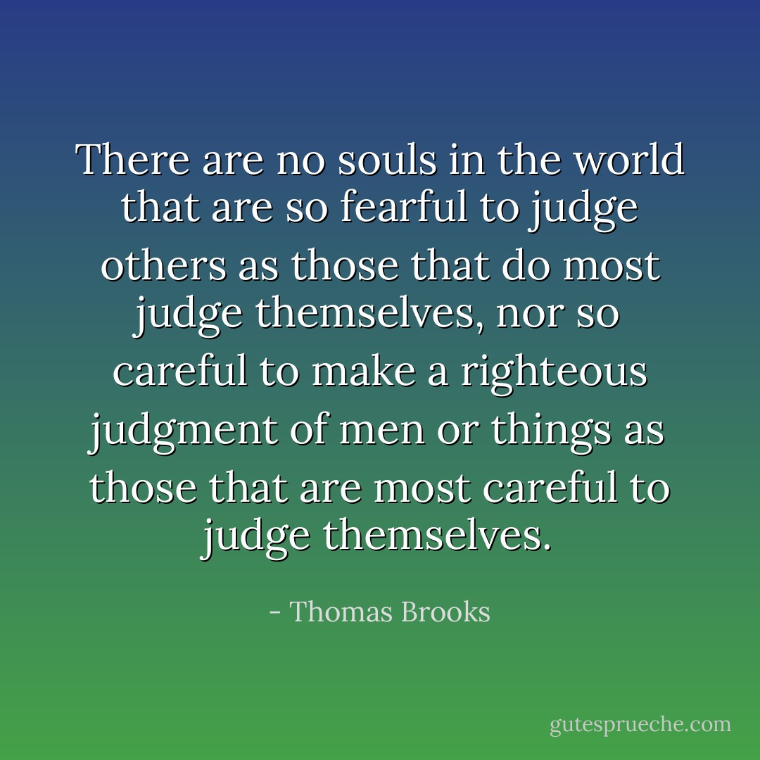 There are no souls in the world that are so fearful to judge others as those that do most judge themselves, nor so careful to make a righteous judgment of men or things as those that are most careful to judge themselves. - Thomas Brooks