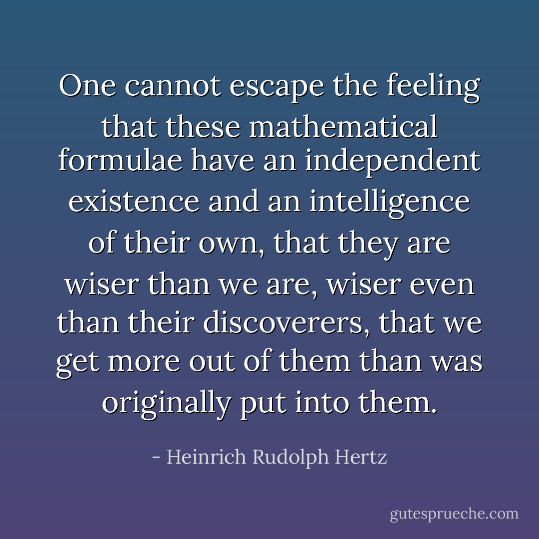 One cannot escape the feeling that these mathematical formulae have an independent existence and an intelligence of their own, that they are wiser than we are, wiser even than their discoverers, that we get more out of them than was originally put into them. - Heinrich Rudolph Hertz