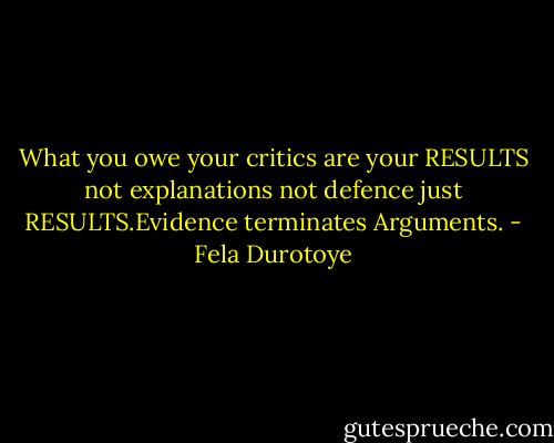 What you owe your critics are your RESULTS not explanations not defence just RESULTS.Evidence terminates Arguments. - Fela Durotoye