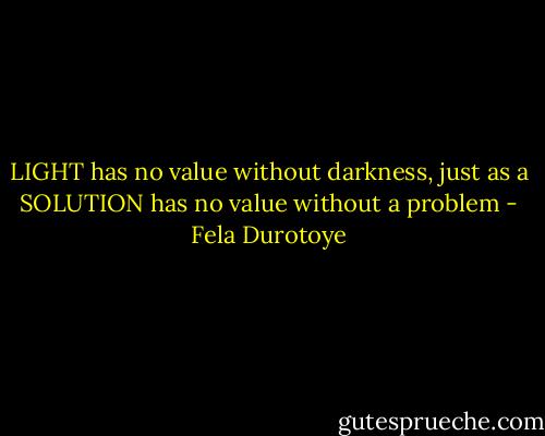 LIGHT has no value without darkness, just as a SOLUTION has no value without a problem - Fela Durotoye