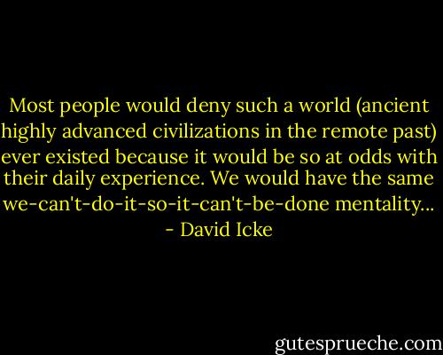 Most people would deny such a world (ancient highly advanced civilizations in the remote past) ever existed because it would be so at odds with their daily experience. We would have the same we-can't-do-it-so-it-can't-be-done mentality... - David Icke