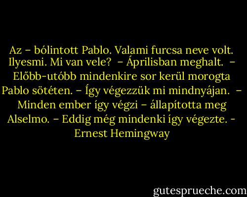 Az – bólintott Pablo. Valami furcsa neve volt. Ilyesmi. Mi van vele? <br />– Áprilisban meghalt. <br />– Előbb-utóbb mindenkire sor kerül morogta Pablo sötéten. – Így végezzük mi mindnyájan. <br />– Minden ember így végzi – állapította meg Alselmo. – Eddig még mindenki így végezte. - Ernest Hemingway