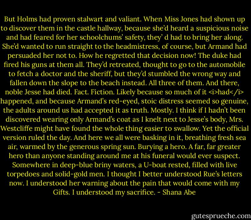 But Holms had proven stalwart and valiant. When Miss Jones had shown up to discover them in the castle hallway, because she’d heard a suspicious noise and had feared for her schoolchums’ safety, they’ d had to bring her along. She’d wanted to run straight to the headmistress, of course, but Armand had persuaded her not to. How he regretted that decision now!<br />The duke had fired his guns at them all. They’d retreated, thought to go to the automobile to fetch a doctor and the sheriff, but they’d stumbled the wrong way and fallen down the slope to the beach instead. All three of them. And there, noble Jesse had died.<br />Fact. Fiction. Likely because so much of it <i>had</i> happened, and because Armand’s red-eyed, stoic distress seemed so genuine, the adults around us had accepted it as truth.<br />Mostly.<br />I think if I hadn’t been discovered wearing only Armand’s coat as I knelt next to Jesse’s body, Mrs. Westcliffe might have found the whole thing easier to swallow.<br />Yet the official version ruled the day. And here we all were basking in it, breathing fresh sea air, warmed by the generous spring sun. Burying a hero. A far, far greater hero than anyone standing around me at his funeral would ever suspect.<br />Somewhere in deep-blue briny waters, a U-boat rested, filled with live torpedoes and solid-gold men.<br />I thought I better understood Rue’s letters now. I understood her warning about the pain that would come with my Gifts.<br />I understood my sacrifice. - Shana Abe