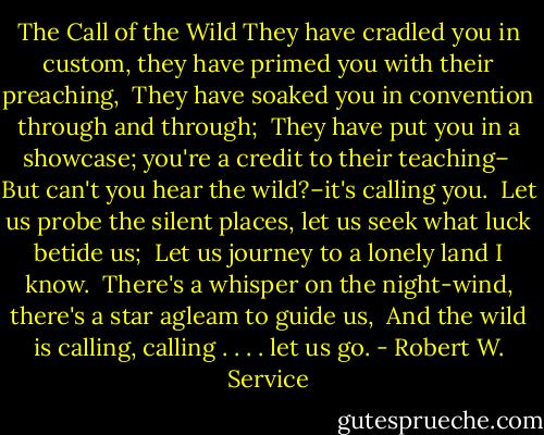 The Call of the Wild<br />They have cradled you in custom, they have primed you with their preaching,<br /> They have soaked you in convention through and through; <br />They have put you in a showcase; you're a credit to their teaching–<br /> But can't you hear the wild?–it's calling you. <br />Let us probe the silent places, let us seek what luck betide us;<br /> Let us journey to a lonely land I know. <br />There's a whisper on the night-wind, there's a star agleam to guide us,<br /> And the wild is calling, calling . . . . let us go. - Robert W. Service