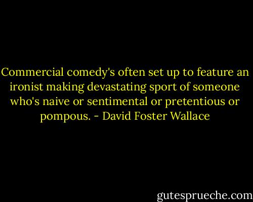 Commercial comedy's often set up to feature an ironist making<br />devastating sport of someone who's naive or sentimental or pretentious or<br />pompous. - David Foster Wallace
