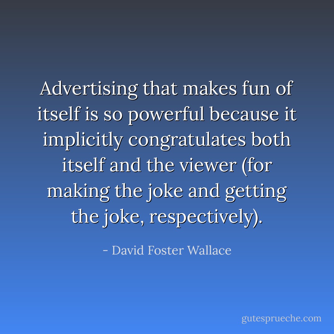 Advertising that makes fun of itself is so powerful because it<br />implicitly congratulates both itself and the viewer (for making the joke and<br />getting the joke, respectively). - David Foster Wallace