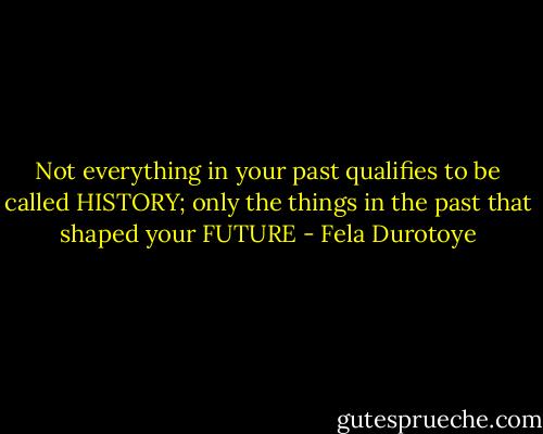 Not everything in your past qualifies to be called HISTORY; only the things in the past that shaped your FUTURE - Fela Durotoye