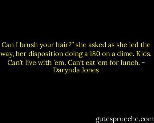 Can I brush your hair?” she asked as she led the way, her disposition doing a 180 on a dime. Kids. Can’t live with ’em. Can’t eat ’em for lunch. - Darynda Jones