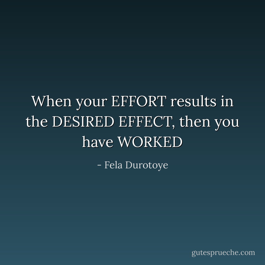 When your EFFORT results in the DESIRED EFFECT, then you have WORKED - Fela Durotoye