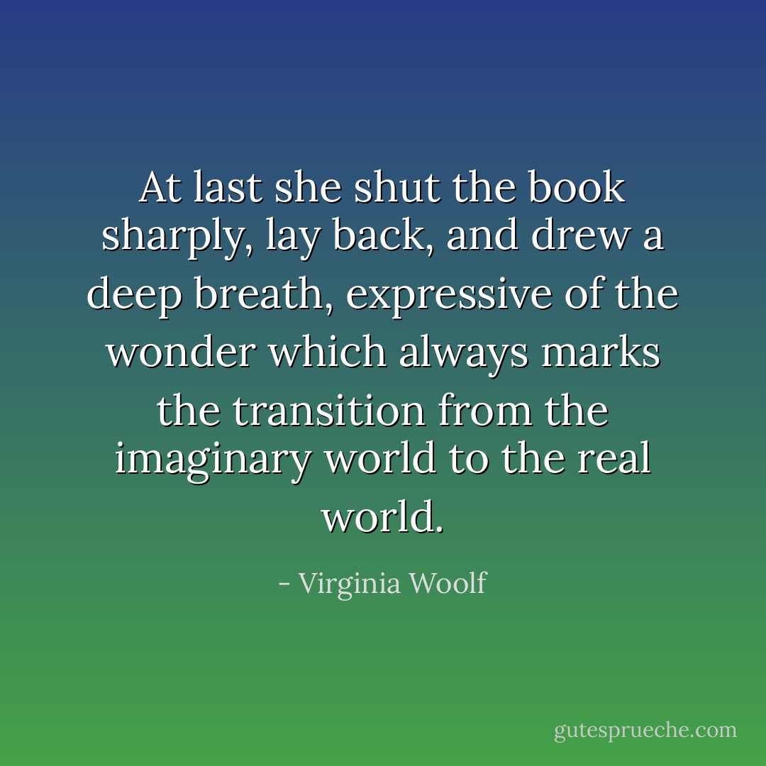 At last she shut the book sharply, lay back, and drew a deep breath, expressive of the wonder which always marks the transition from the imaginary world to the real world. - Virginia Woolf