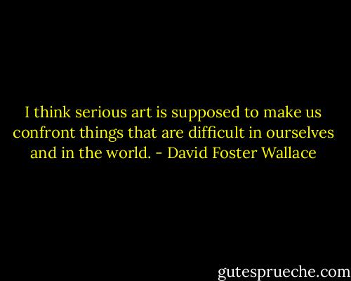 I think serious art is supposed to make us confront things that are difficult in ourselves and in the world. - David Foster Wallace