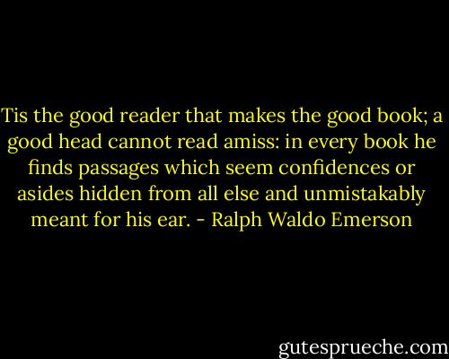 Tis the good reader that makes the good book; a good head cannot read amiss: in every book he finds passages which seem confidences or asides hidden from all else and unmistakably meant for his ear. - Ralph Waldo Emerson