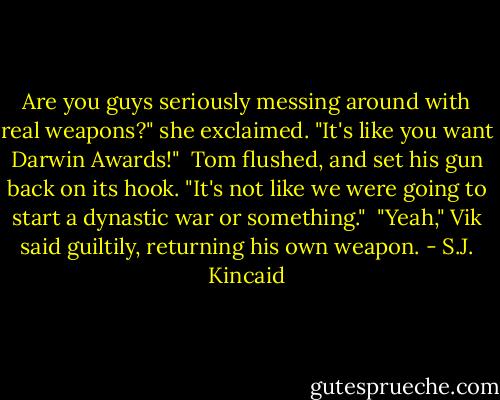 Are you guys seriously messing around with real weapons?" she exclaimed. "It's like you want Darwin Awards!"<br /><br />Tom flushed, and set his gun back on its hook. "It's not like we were going to start a dynastic war or something."<br /><br />"Yeah," Vik said guiltily, returning his own weapon. - S.J. Kincaid