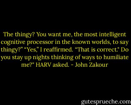 The thingy? You want me, the most intelligent cognitive processor in the known worlds, to say thingy?”<br />“Yes,” I reaffirmed. “That is correct."<br />Do you stay up nights thinking of ways to humiliate me?" HARV asked. - John Zakour