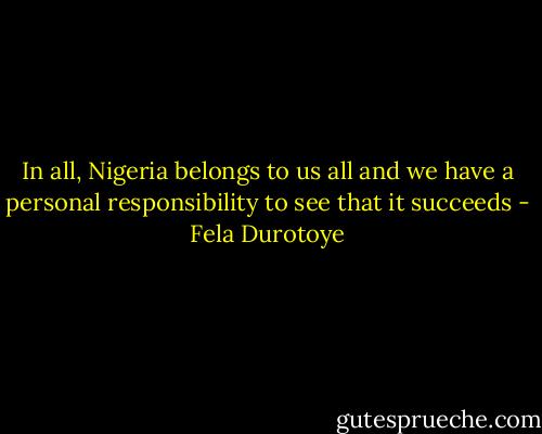 In all, Nigeria belongs to us all and we have a personal responsibility to see that it succeeds - Fela Durotoye